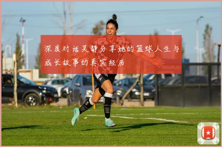 深度对话吴静分享她的篮球人生与成长故事的真实经历